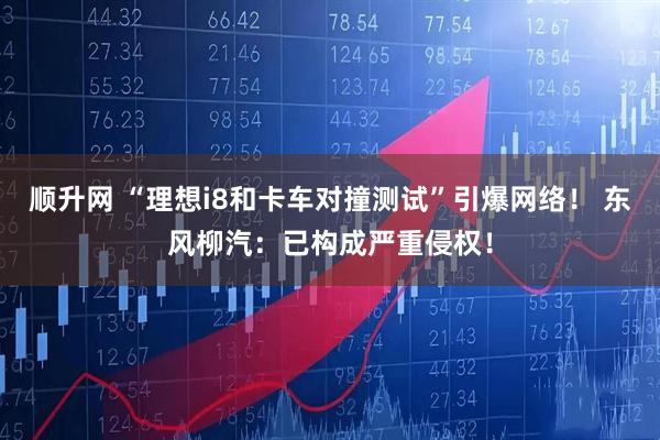 顺升网 “理想i8和卡车对撞测试”引爆网络！ 东风柳汽：已构成严重侵权！