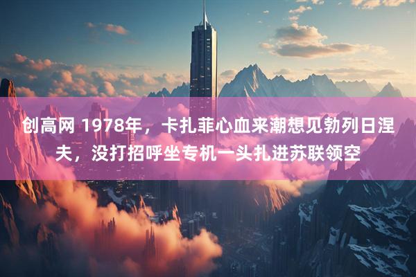 创高网 1978年，卡扎菲心血来潮想见勃列日涅夫，没打招呼坐专机一头扎进苏联领空