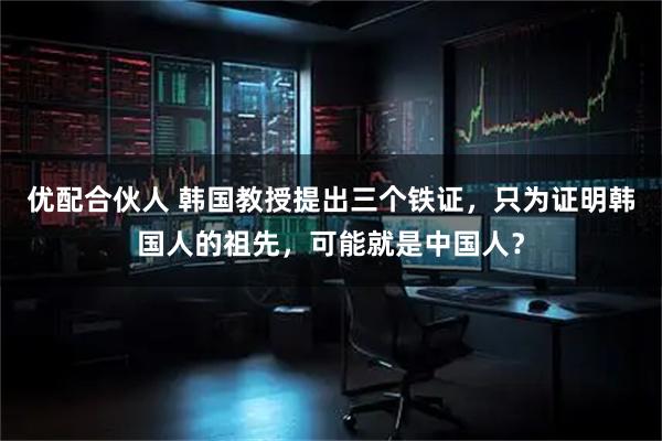 优配合伙人 韩国教授提出三个铁证，只为证明韩国人的祖先，可能就是中国人？