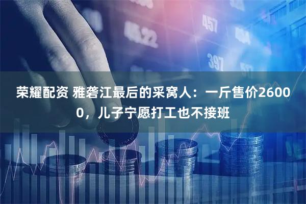 荣耀配资 雅砻江最后的采窝人：一斤售价26000，儿子宁愿打工也不接班