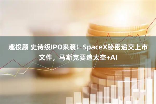 趣投顾 史诗级IPO来袭！SpaceX秘密递交上市文件，马斯克要造太空+AI