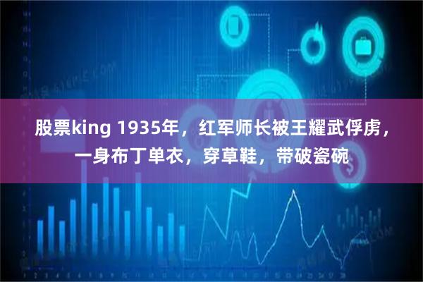 股票king 1935年，红军师长被王耀武俘虏，一身布丁单衣，穿草鞋，带破瓷碗