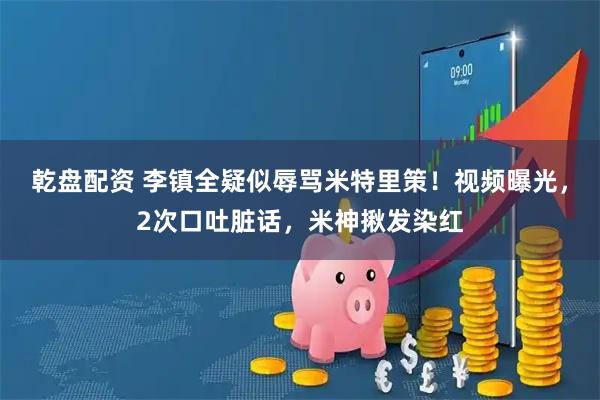 乾盘配资 李镇全疑似辱骂米特里策！视频曝光，2次口吐脏话，米神揪发染红