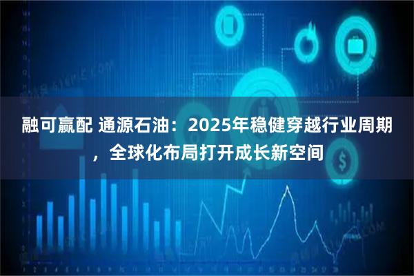 融可赢配 通源石油：2025年稳健穿越行业周期，全球化布局打开成长新空间
