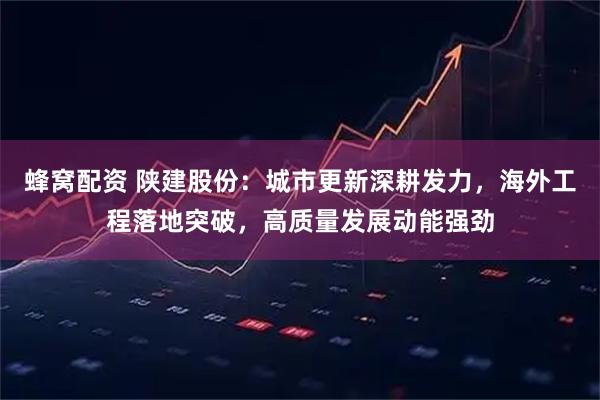 蜂窝配资 陕建股份：城市更新深耕发力，海外工程落地突破，高质量发展动能强劲